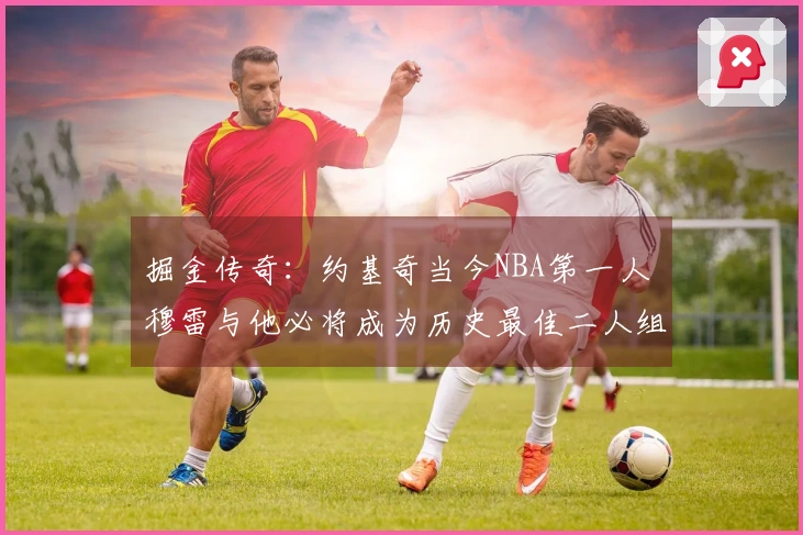 掘金传奇：约基奇当今NBA第一人 穆雷与他必将成为历史最佳二人组